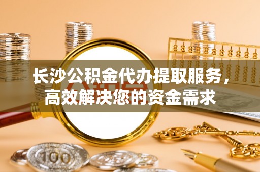 景县长沙公积金代办提取服务，高效解决您的资金需求
