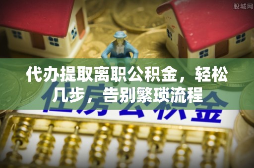 景县代办提取离职公积金，轻松几步，告别繁琐流程
