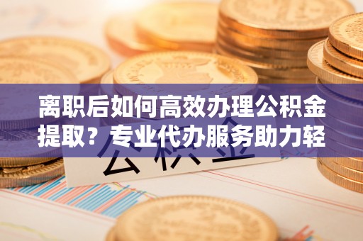 景县离职后如何高效办理公积金提取？专业代办服务助力轻松解决