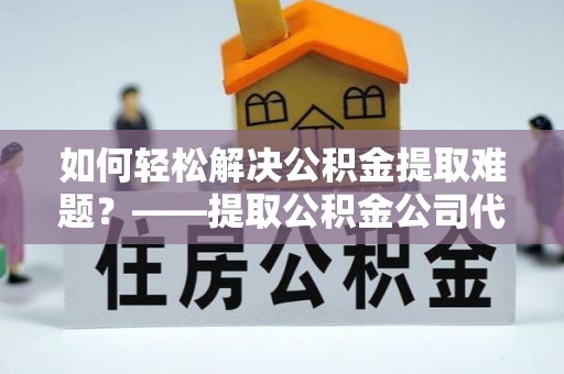 景县如何轻松解决公积金提取难题？——提取公积金公司代办服务详解