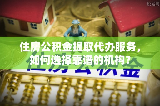 景县住房公积金提取代办服务，如何选择靠谱的机构？