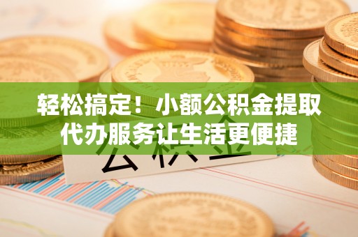 景县轻松搞定！小额公积金提取代办服务让生活更便捷