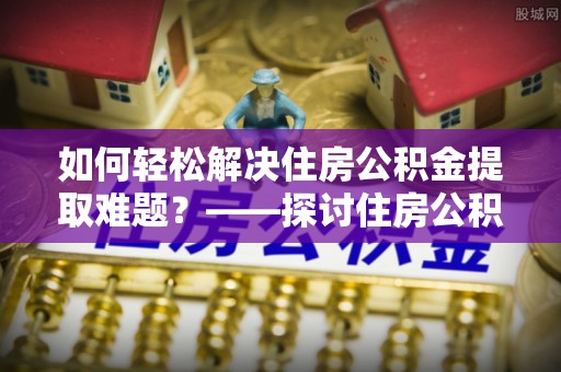 景县如何轻松解决住房公积金提取难题？——探讨住房公积金提取代办服务