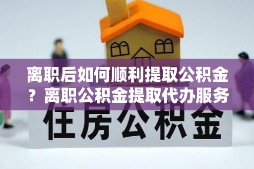 景县离职后如何顺利提取公积金？离职公积金提取代办服务帮你搞定！