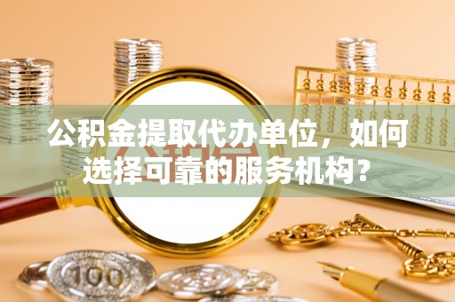 景县公积金提取代办单位，如何选择可靠的服务机构？
