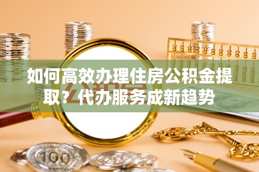 景县如何高效办理住房公积金提取？代办服务成新趋势