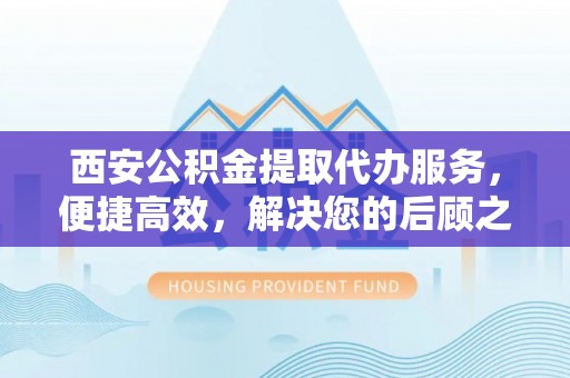景县西安公积金提取代办服务，便捷高效，解决您的后顾之忧
