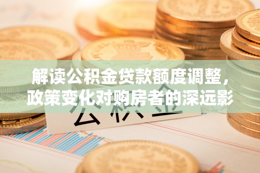 景县解读公积金贷款额度调整，政策变化对购房者的深远影响