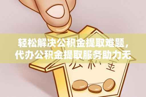 景县轻松解决公积金提取难题，代办公积金提取服务助力无忧生活
