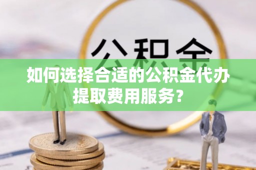 景县如何选择合适的公积金代办提取费用服务？