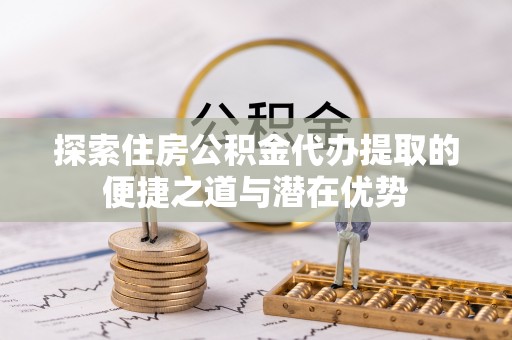 景县探索住房公积金代办提取的便捷之道与潜在优势