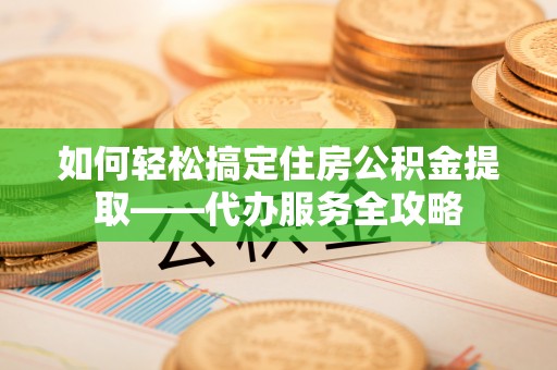 景县如何轻松搞定住房公积金提取——代办服务全攻略