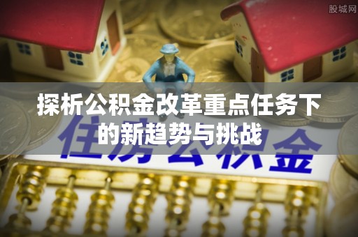景县探析公积金改革重点任务下的新趋势与挑战