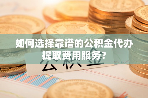 景县如何选择靠谱的公积金代办提取费用服务？