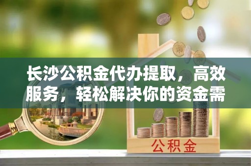 景县长沙公积金代办提取，高效服务，轻松解决你的资金需求