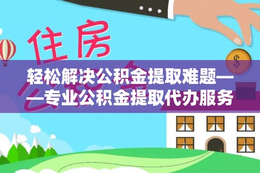 景县轻松解决公积金提取难题——专业公积金提取代办服务详解