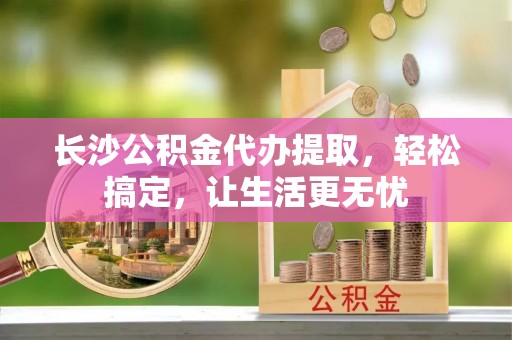 景县长沙公积金代办提取，轻松搞定，让生活更无忧