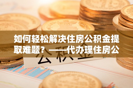 景县如何轻松解决住房公积金提取难题？——代办理住房公积金提取服务解析