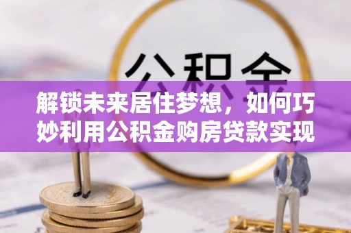 景县解锁未来居住梦想，如何巧妙利用公积金购房贷款实现房产投资
