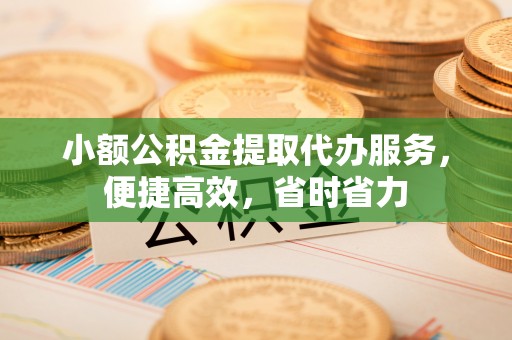 景县小额公积金提取代办服务，便捷高效，省时省力