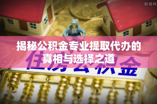 景县揭秘公积金专业提取代办的真相与选择之道