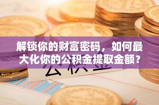 景县解锁你的财富密码，如何最大化你的公积金提取金额？
