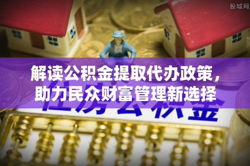 景县解读公积金提取代办政策，助力民众财富管理新选择