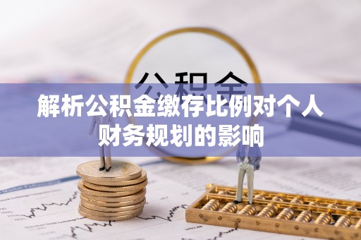 景县解析公积金缴存比例对个人财务规划的影响