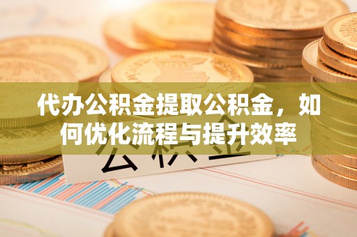 景县代办公积金提取公积金，如何优化流程与提升效率