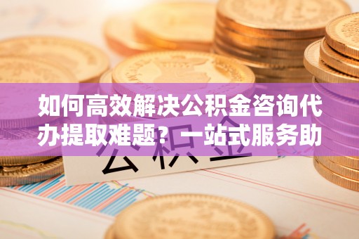 景县如何高效解决公积金咨询代办提取难题？一站式服务助您轻松搞定