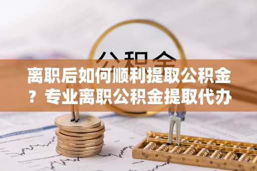 景县离职后如何顺利提取公积金？专业离职公积金提取代办服务指南