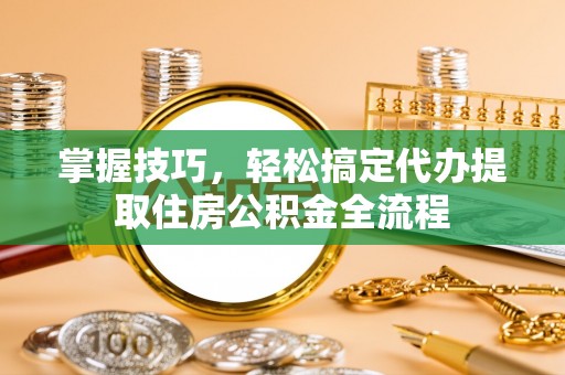 景县掌握技巧，轻松搞定代办提取住房公积金全流程