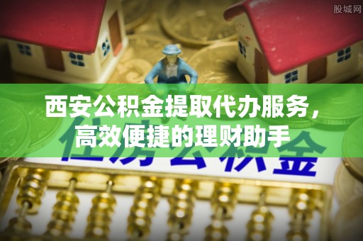 景县西安公积金提取代办服务，高效便捷的理财助手