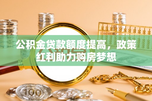景县公积金贷款额度提高，政策红利助力购房梦想