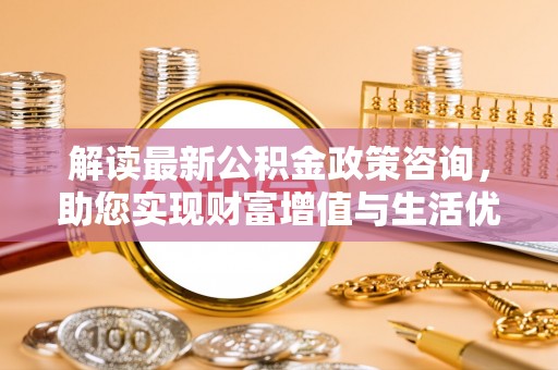 景县解读最新公积金政策咨询，助您实现财富增值与生活优化
