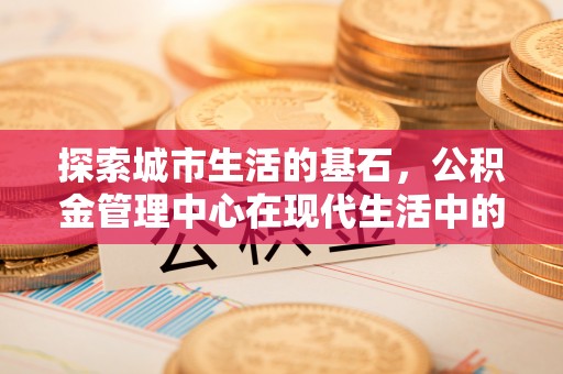 景县探索城市生活的基石，公积金管理中心在现代生活中的重要角色