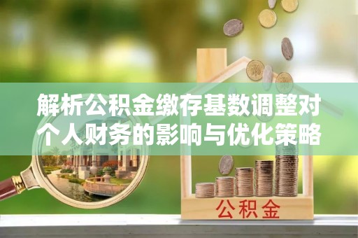 景县解析公积金缴存基数调整对个人财务的影响与优化策略