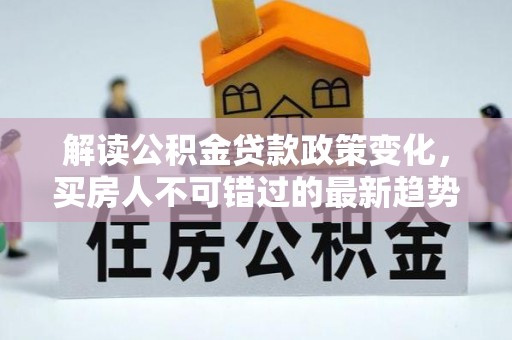 景县解读公积金贷款政策变化，买房人不可错过的最新趋势