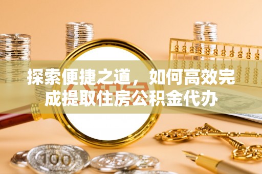 景县探索便捷之道，如何高效完成提取住房公积金代办
