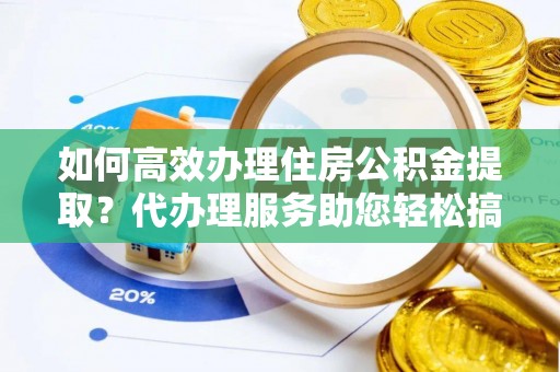 景县如何高效办理住房公积金提取？代办理服务助您轻松搞定