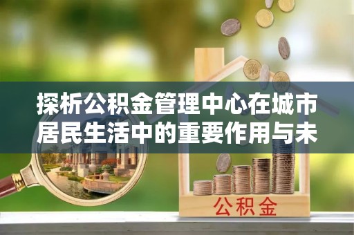 景县探析公积金管理中心在城市居民生活中的重要作用与未来发展趋势