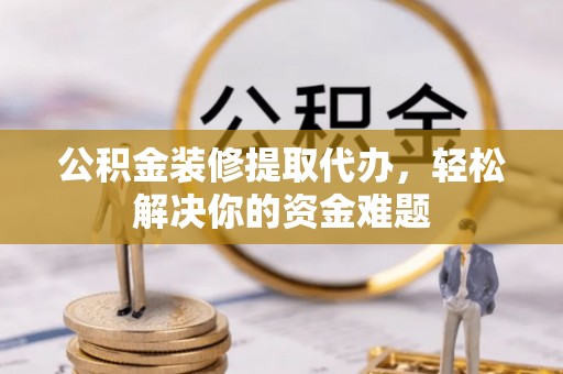 景县公积金装修提取代办，轻松解决你的资金难题