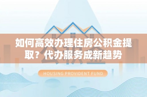 景县如何高效办理住房公积金提取？代办服务成新趋势