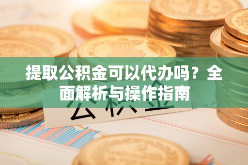 景县提取公积金可以代办吗？全面解析与操作指南