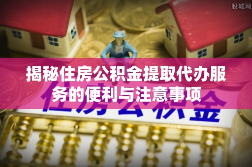 景县揭秘住房公积金提取代办服务的便利与注意事项