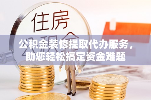 景县公积金装修提取代办服务，助您轻松搞定资金难题
