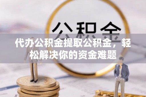 景县代办公积金提取公积金，轻松解决你的资金难题