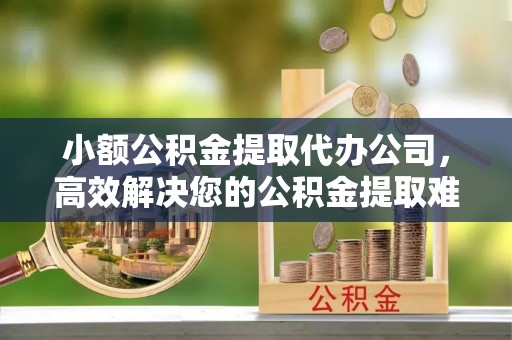 景县小额公积金提取代办公司，高效解决您的公积金提取难题