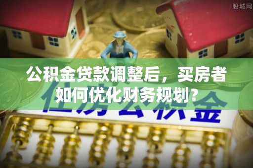 景县公积金贷款调整后，买房者如何优化财务规划？