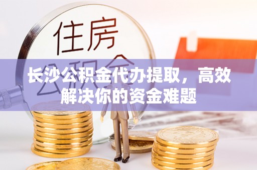 景县长沙公积金代办提取，高效解决你的资金难题